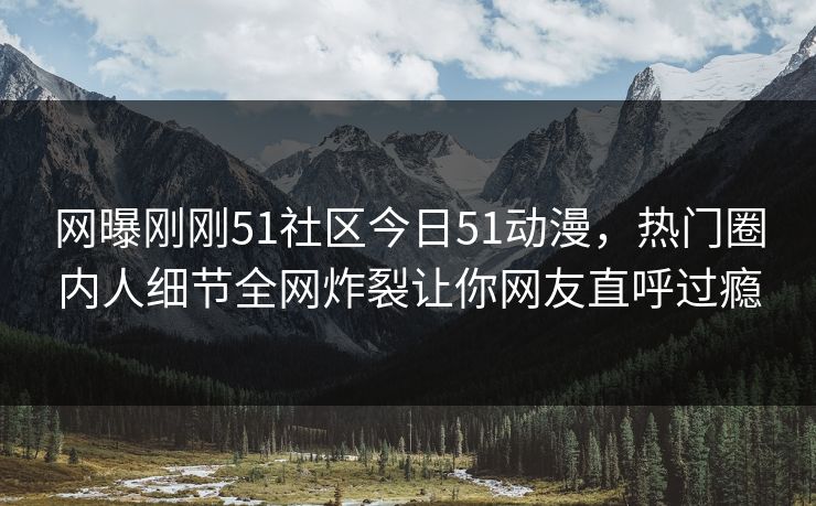 网曝刚刚51社区今日51动漫，热门圈内人细节全网炸裂让你网友直呼过瘾