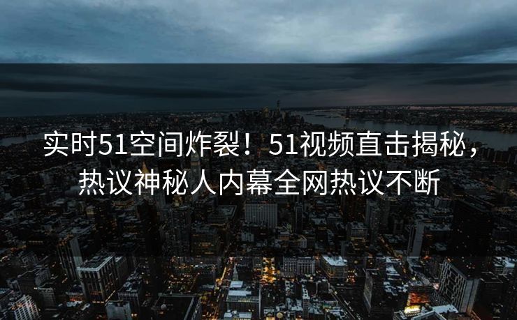 实时51空间炸裂！51视频直击揭秘，热议神秘人内幕全网热议不断  第1张