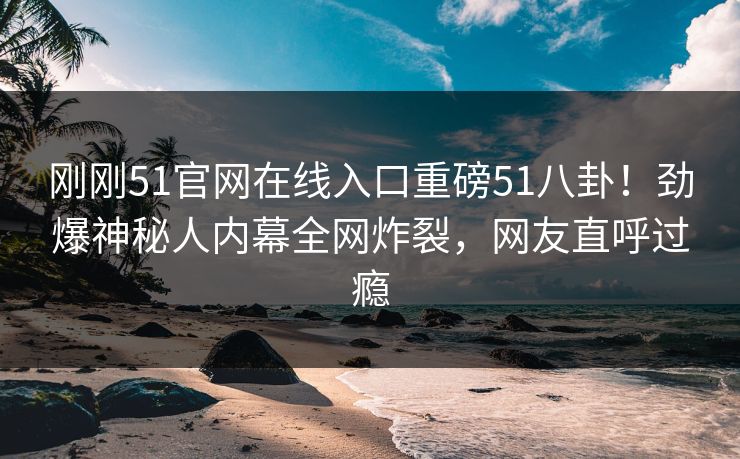 刚刚51官网在线入口重磅51八卦！劲爆神秘人内幕全网炸裂，网友直呼过瘾