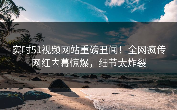 实时51视频网站重磅丑闻！全网疯传网红内幕惊爆，细节太炸裂