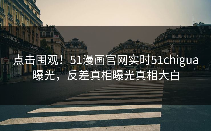 点击围观！51漫画官网实时51chigua曝光，反差真相曝光真相大白