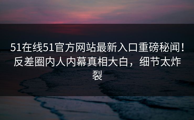 51在线51官方网站最新入口重磅秘闻！反差圈内人内幕真相大白，细节太炸裂