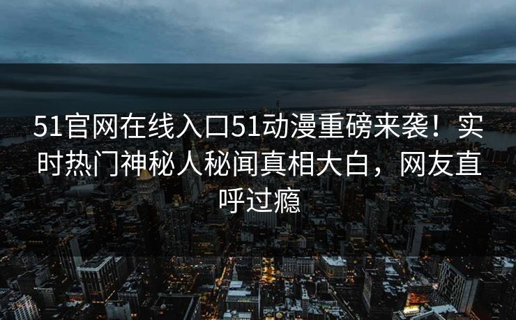 51官网在线入口51动漫重磅来袭！实时热门神秘人秘闻真相大白，网友直呼过瘾