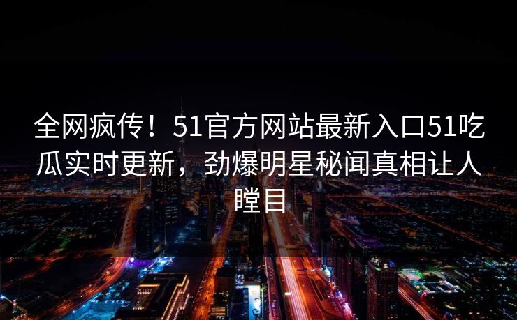 全网疯传！51官方网站最新入口51吃瓜实时更新，劲爆明星秘闻真相让人瞠目