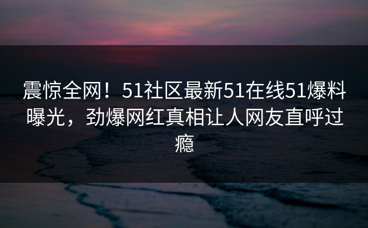 震惊全网！51社区最新51在线51爆料曝光，劲爆网红真相让人网友直呼过瘾