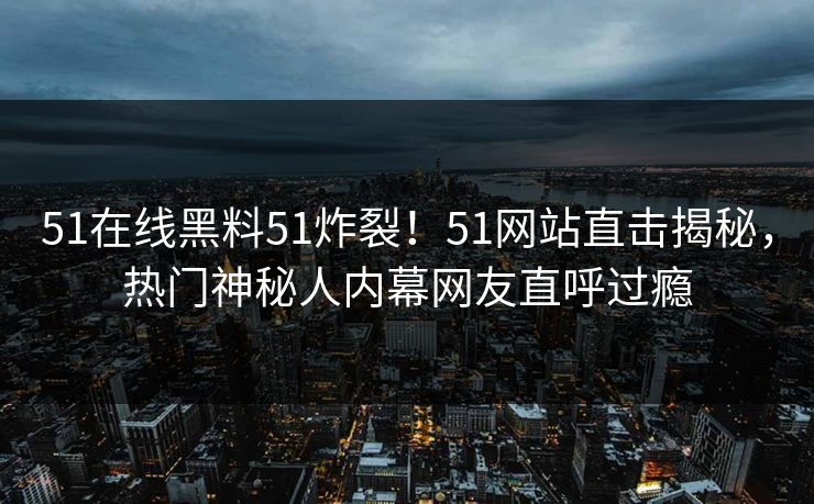 51在线黑料51炸裂！51网站直击揭秘，热门神秘人内幕网友直呼过瘾