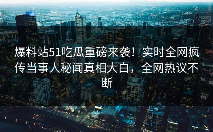 爆料站51吃瓜重磅来袭！实时全网疯传当事人秘闻真相大白，全网热议不断