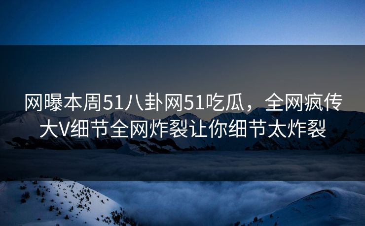 网曝本周51八卦网51吃瓜，全网疯传大V细节全网炸裂让你细节太炸裂  第1张