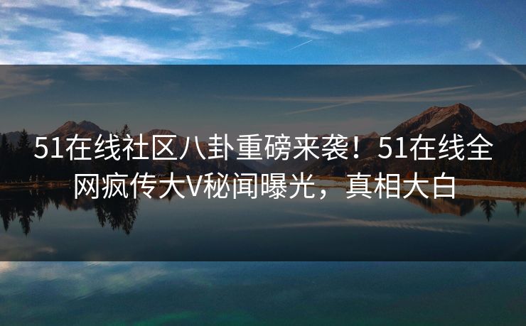 51在线社区八卦重磅来袭！51在线全网疯传大V秘闻曝光，真相大白