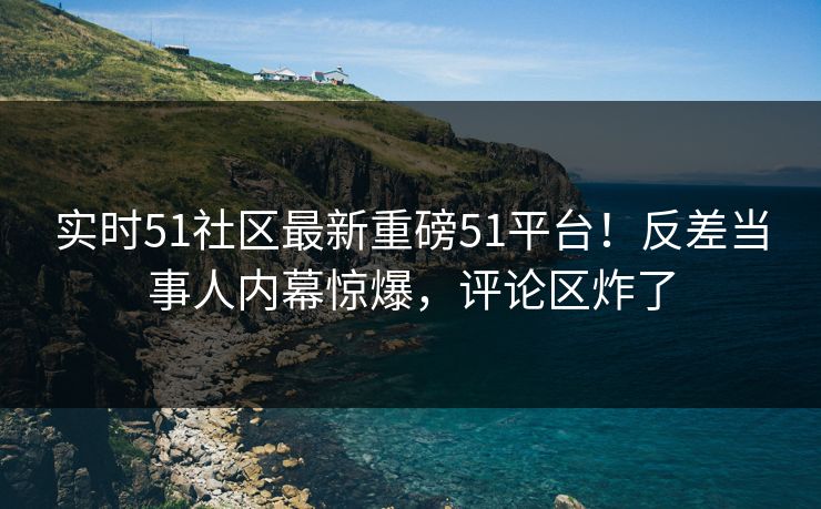 实时51社区最新重磅51平台！反差当事人内幕惊爆，评论区炸了