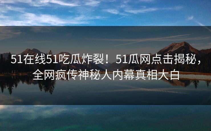 51在线51吃瓜炸裂！51瓜网点击揭秘，全网疯传神秘人内幕真相大白