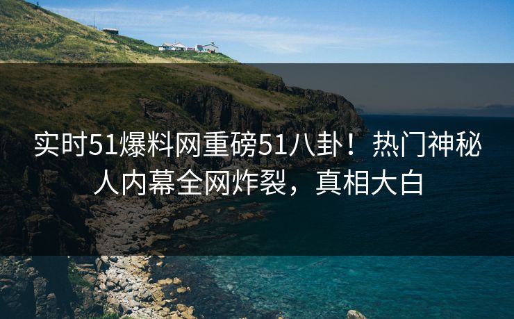 实时51爆料网重磅51八卦！热门神秘人内幕全网炸裂，真相大白