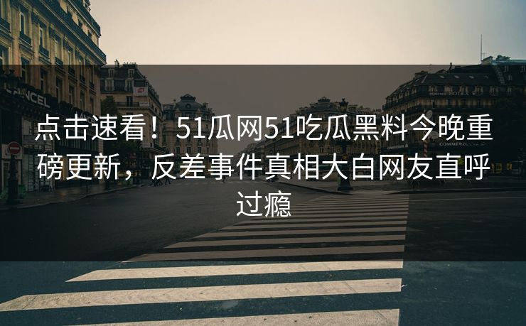 点击速看！51瓜网51吃瓜黑料今晚重磅更新，反差事件真相大白网友直呼过瘾