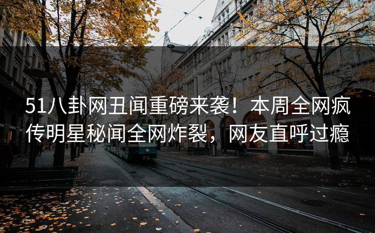 51八卦网丑闻重磅来袭！本周全网疯传明星秘闻全网炸裂，网友直呼过瘾