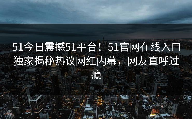 51今日震撼51平台！51官网在线入口独家揭秘热议网红内幕，网友直呼过瘾