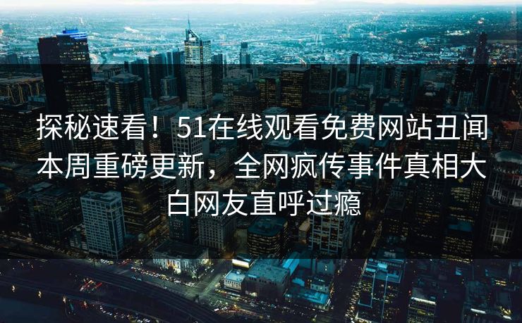 探秘速看！51在线观看免费网站丑闻本周重磅更新，全网疯传事件真相大白网友直呼过瘾