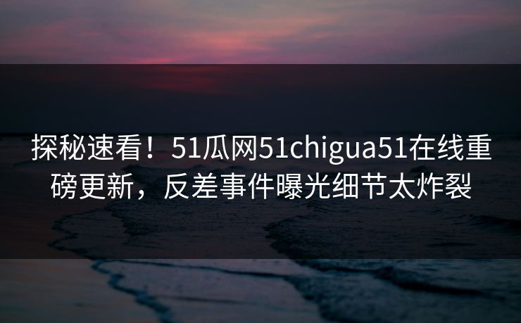 探秘速看！51瓜网51chigua51在线重磅更新，反差事件曝光细节太炸裂