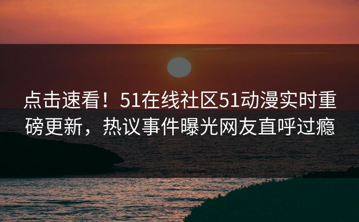 点击速看！51在线社区51动漫实时重磅更新，热议事件曝光网友直呼过瘾