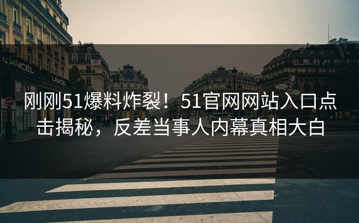 刚刚51爆料炸裂！51官网网站入口点击揭秘，反差当事人内幕真相大白