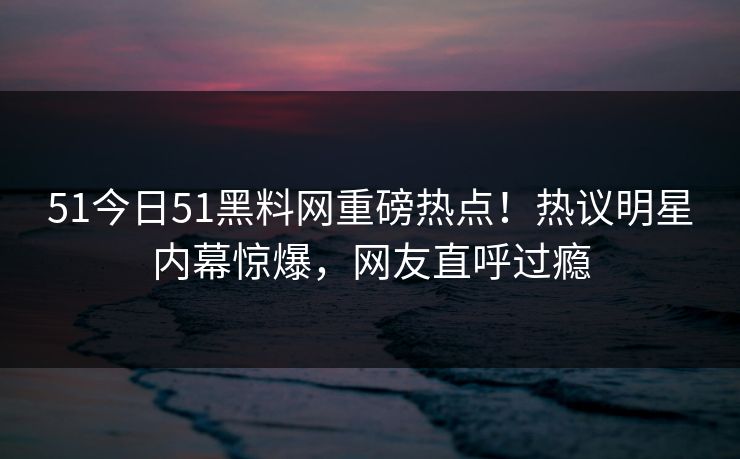 51今日51黑料网重磅热点！热议明星内幕惊爆，网友直呼过瘾