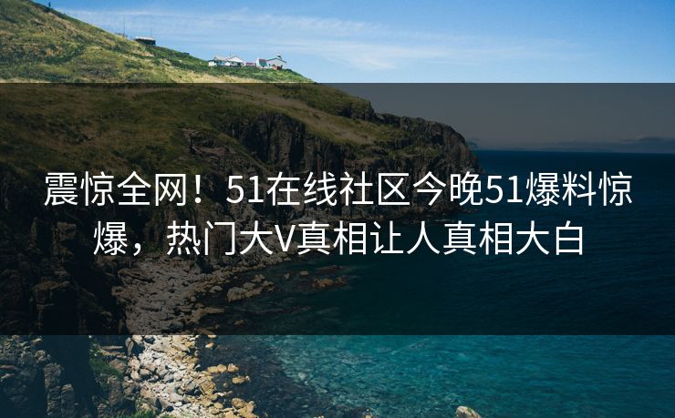 震惊全网！51在线社区今晚51爆料惊爆，热门大V真相让人真相大白  第1张