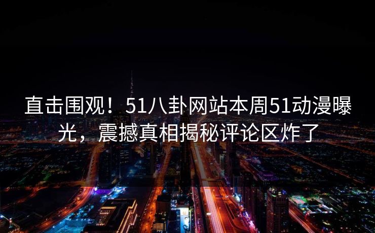 直击围观！51八卦网站本周51动漫曝光，震撼真相揭秘评论区炸了  第1张