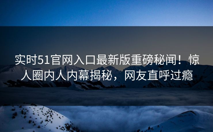 实时51官网入口最新版重磅秘闻！惊人圈内人内幕揭秘，网友直呼过瘾
