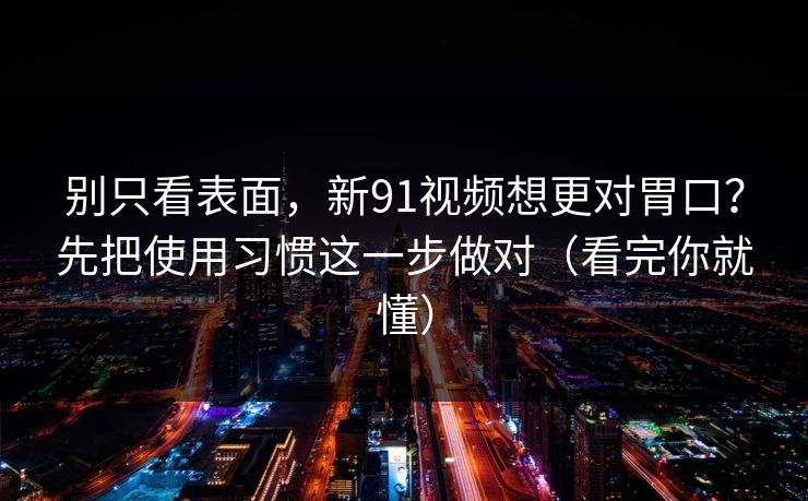 别只看表面,新91视频想更对胃口?先把使用习惯这一步做对(看完你就懂)