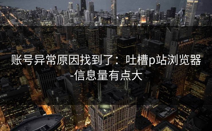 账号异常原因找到了:吐槽p站浏览器-信息量有点大