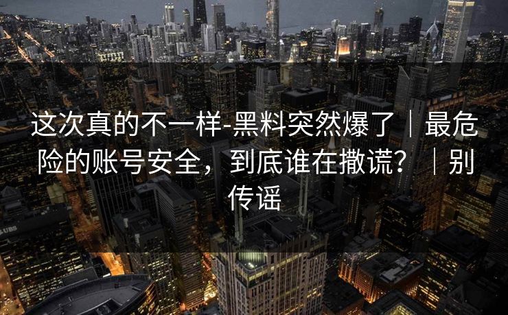 这次真的不一样-黑料突然爆了｜最危险的账号安全，到底谁在撒谎？｜别传谣