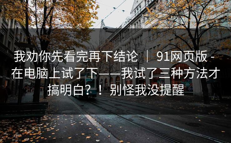 我劝你先看完再下结论 ｜ 91网页版 - 在电脑上试了下——我试了三种方法才搞明白？！别怪我没提醒