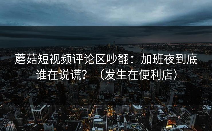 蘑菇短视频评论区吵翻：加班夜到底谁在说谎？（发生在便利店）  第1张