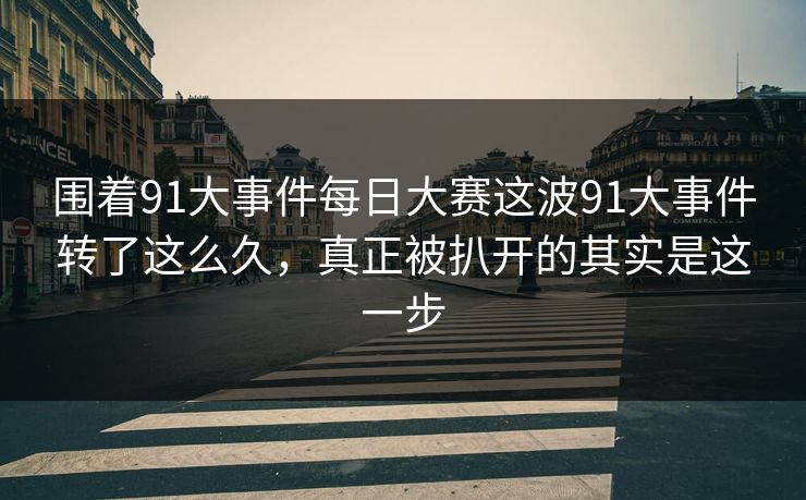 围着91大事件每日大赛这波91大事件转了这么久,真正被扒开的其实是这一步
