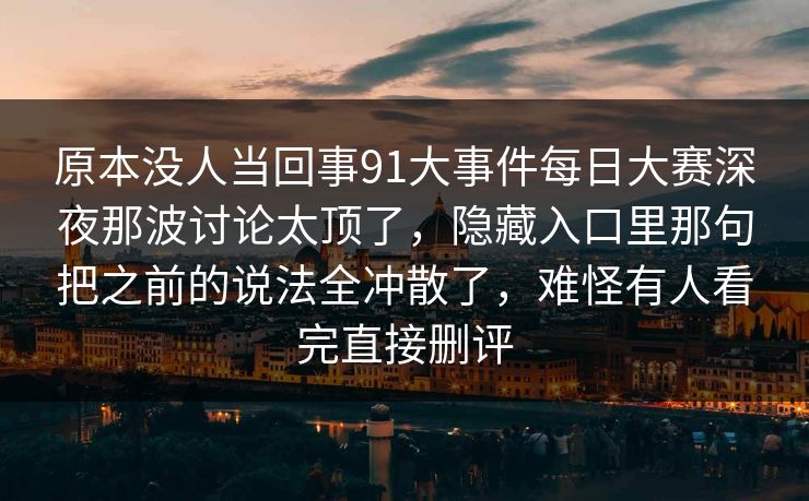 原本没人当回事91大事件每日大赛深夜那波讨论太顶了,隐藏入口里那句把之前的说法全冲散了,难怪有人看完直接删评 第1张 原本没人当回事91大事件每日大赛深夜那波讨论太顶了,隐藏入口里那句把之前的说法全冲散了,难怪有人看完直接删评 第1张