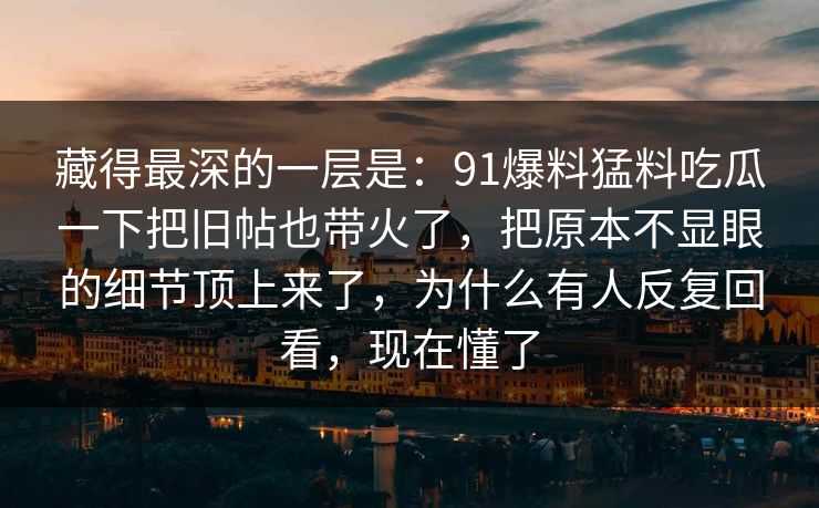 藏得最深的一层是：91爆料猛料吃瓜一下把旧帖也带火了，把原本不显眼的细节顶上来了，为什么有人反复回看，现在懂了
