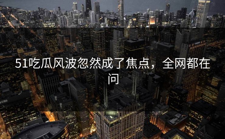 51吃瓜风波忽然成了焦点，全网都在问