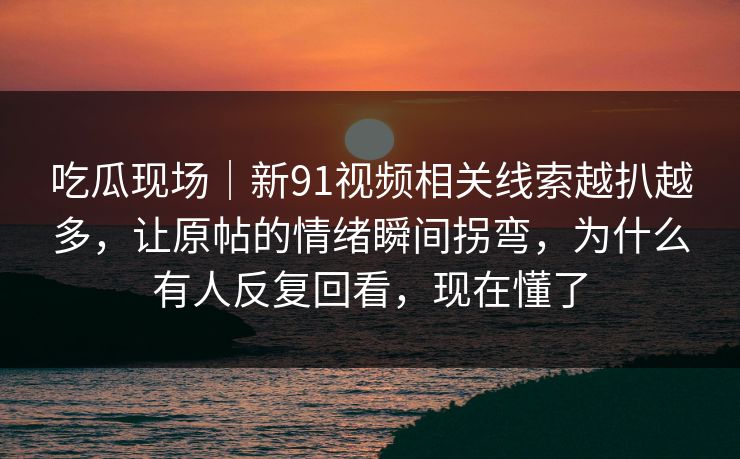 吃瓜现场｜新91视频相关线索越扒越多，让原帖的情绪瞬间拐弯，为什么有人反复回看，现在懂了